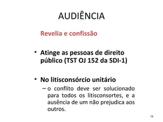 15
AUDIÊNCIA
Revelia e confissão
• Atinge as pessoas de direito
público (TST OJ 152 da SDI-1)
• No litisconsórcio unitário
– o conflito deve ser solucionado
para todos os litisconsortes, e a
ausência de um não prejudica aos
outros.
 