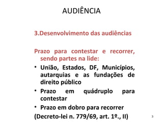3
AUDIÊNCIA
3.Desenvolvimento das audiências
Prazo para contestar e recorrer,
sendo partes na lide:
• União, Estados, DF, Municípios,
autarquias e as fundações de
direito público
• Prazo em quádruplo para
contestar
• Prazo em dobro para recorrer
(Decreto-lei n. 779/69, art. 1º., II)
 