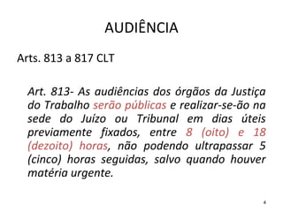 4
AUDIÊNCIA
Arts. 813 a 817 CLT
Art. 813- As audiências dos órgãos da Justiça
do Trabalho serão públicas e realizar-se-ão na
sede do Juízo ou Tribunal em dias úteis
previamente fixados, entre 8 (oito) e 18
(dezoito) horas, não podendo ultrapassar 5
(cinco) horas seguidas, salvo quando houver
matéria urgente.
 