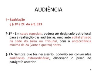 6
AUDIÊNCIA
I – Legislação
§ § 1º e 2º. do art. 813
§ 1º - Em casos especiais, poderá ser designado outro local
para a realização das audiências, mediante edital afixado
na sede do Juízo ou Tribunal, com a antecedência
mínima de 24 (vinte e quatro) horas.
§ 2º- Sempre que for necessário, poderão ser convocadas
audiências extraordinárias, observado o prazo do
parágrafo anterior.
 