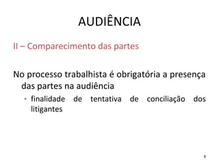 8
AUDIÊNCIA
II – Comparecimento das partes
No processo trabalhista é obrigatória a presença
das partes na audiência
- finalidade de tentativa de conciliação dos
litigantes
 