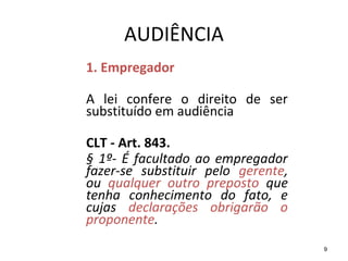 9
AUDIÊNCIA
1. Empregador
A lei confere o direito de ser
substituído em audiência
CLT - Art. 843.
§ 1º- É facultado ao empregador
fazer-se substituir pelo gerente,
ou qualquer outro preposto que
tenha conhecimento do fato, e
cujas declarações obrigarão o
proponente.
 