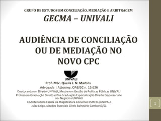 GRUPO DE ESTUDOS EM CONCILIAÇÃO, MEDIAÇÃO E ARBITRAGEM
GECMA – UNIVALI
AUDIÊNCIA DE CONCILIAÇÃO
OU DE MEDIAÇÃO NO
NOVO CPC
Prof. MSc. Queila J. N. Martins
Advogada | Attorney, OAB/SC n. 15.626
Doutoranda em Direito UNIVALI, Mestre em Gestão de Políticas Públicas UNIVALI
Professora Graduação Direito e Pós Graduação Especialização Direito Empresarial e
dos Negócios UNIVALI
Coordenadora Escola da Magistratura Convênio ESMESC/UNIVALI
Juíza Leiga Juizados Especiais Cíveis Balneário Camboriú/SC
1
 