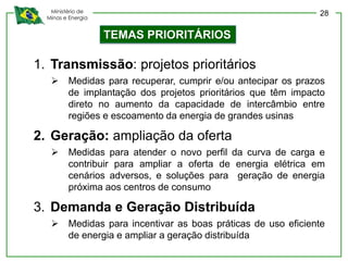 Ministério de
Minas e Energia
1. Transmissão: projetos prioritários
 Medidas para recuperar, cumprir e/ou antecipar os prazos
de implantação dos projetos prioritários que têm impacto
direto no aumento da capacidade de intercâmbio entre
regiões e escoamento da energia de grandes usinas
2. Geração: ampliação da oferta
 Medidas para atender o novo perfil da curva de carga e
contribuir para ampliar a oferta de energia elétrica em
cenários adversos, e soluções para geração de energia
próxima aos centros de consumo
3. Demanda e Geração Distribuída
 Medidas para incentivar as boas práticas de uso eficiente
de energia e ampliar a geração distribuída
TEMAS PRIORITÁRIOS
28
 