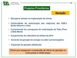Ministério de
Minas e Energia
Projetos Prioritários
• Continuidade da motorização das máquinas das UHE’s
Santo Antonio e Jirau
• Recuperar atrasos na implantação de usinas
• Cumprimento do calendário de leilões de 2015
Geração
• Cumprimento do cronograma de motorização de Teles Pires
e Belo Monte
• Aumento da geração de energia no setor sucroenergético
• Expansão da geração distribuída
Obras que asseguram a expansão da oferta de geração no
curto prazo e médio prazo
32
 