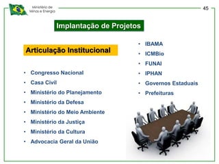 Ministério de
Minas e Energia
Implantação de Projetos
• Congresso Nacional
• Casa Civil
• Ministério do Planejamento
• Ministério da Defesa
• Ministério do Meio Ambiente
• Ministério da Justiça
• Ministério da Cultura
• Advocacia Geral da União
Articulação Institucional
• IBAMA
• ICMBio
• FUNAI
• IPHAN
• Governos Estaduais
• Prefeituras
45
 