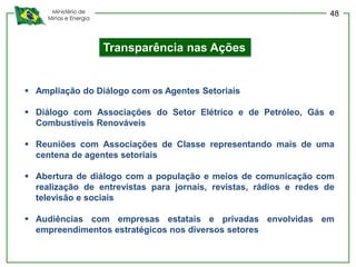 Ministério de
Minas e Energia
Transparência nas Ações
 Ampliação do Diálogo com os Agentes Setoriais
 Diálogo com Associações do Setor Elétrico e de Petróleo, Gás e
Combustíveis Renováveis
 Reuniões com Associações de Classe representando mais de uma
centena de agentes setoriais
 Abertura de diálogo com a população e meios de comunicação com
realização de entrevistas para jornais, revistas, rádios e redes de
televisão e sociais
 Audiências com empresas estatais e privadas envolvidas em
empreendimentos estratégicos nos diversos setores
48
 