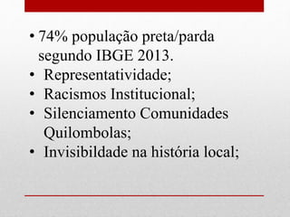 • 74% população preta/parda
segundo IBGE 2013.
• Representatividade;
• Racismos Institucional;
• Silenciamento Comunidades
Quilombolas;
• Invisibildade na história local;
 