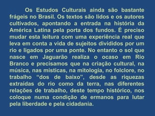 Os Estudos Culturais ainda são bastante
frágeis no Brasil. Os textos são lidos e os autores
cultivados, apontando a entrada na história da
América Latina pela porta dos fundos. É preciso
mudar esta leitura com uma experiência real que
leva em conta a vida de sujeitos divididos por um
rio e ligados por uma ponte. No entanto o sol que
nasce em Jaguarão realiza o ocaso em Rio
Branco e precisamos que na criação cultural, na
música, nas místicas, na mitologia, no folclore, no
trabalho “dos de baixo”, desde as riquezas
extraídas do rio como da terra, nas diferentes
relações de trabalho, deste tempo histórico, nos
coloque numa condição de ermanos para lutar
pela liberdade e pela cidadania.
 