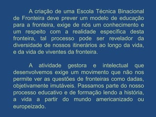 A criação de uma Escola Técnica Binacional
de Fronteira deve prever um modelo de educação
para a fronteira, exige de nós um conhecimento e
um respeito com a realidade específica desta
fronteira, tal processo pode ser revelador da
diversidade de nossos itinerários ao longo da vida,
e da vida de viventes da fronteira.

       A atividade gestora e intelectual que
desenvolvemos exige um movimento que não nos
permite ver as questões de fronteiras como dadas,
objetivamente imutáveis. Passamos parte do nosso
processo educativo e de formação lendo a história,
a vida a partir do mundo americanizado ou
europeizado.
 