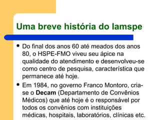 Uma breve história do Iamspe
 Do final dos anos 60 até meados dos anos
80, o HSPE-FMO viveu seu ápice na
qualidade do atendimento e desenvolveu-se
como centro de pesquisa, característica que
permanece até hoje.
 Em 1984, no governo Franco Montoro, cria-
se o Decam (Departamento de Convênios
Médicos) que até hoje é o responsável por
todos os convênios com instituições
médicas, hospitais, laboratórios, clínicas etc.
 