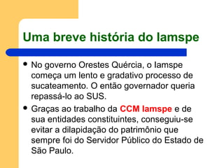 Uma breve história do Iamspe
 No governo Orestes Quércia, o Iamspe
começa um lento e gradativo processo de
sucateamento. O então governador queria
repassá-lo ao SUS.
 Graças ao trabalho da CCM Iamspe e de
sua entidades constituintes, conseguiu-se
evitar a dilapidação do patrimônio que
sempre foi do Servidor Público do Estado de
São Paulo.
 