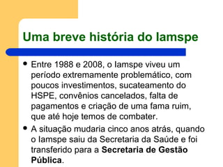 Uma breve história do Iamspe
 Entre 1988 e 2008, o Iamspe viveu um
período extremamente problemático, com
poucos investimentos, sucateamento do
HSPE, convênios cancelados, falta de
pagamentos e criação de uma fama ruim,
que até hoje temos de combater.
 A situação mudaria cinco anos atrás, quando
o Iamspe saiu da Secretaria da Saúde e foi
transferido para a Secretaria de Gestão
Pública.
 
