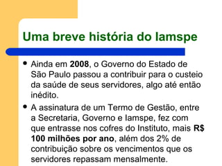 Uma breve história do Iamspe
 Ainda em 2008, o Governo do Estado de
São Paulo passou a contribuir para o custeio
da saúde de seus servidores, algo até então
inédito.
 A assinatura de um Termo de Gestão, entre
a Secretaria, Governo e Iamspe, fez com
que entrasse nos cofres do Instituto, mais R$
100 milhões por ano, além dos 2% de
contribuição sobre os vencimentos que os
servidores repassam mensalmente.
 