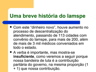 Uma breve história do Iamspe
 Com este “dinheiro novo”, houve aumento no
processo de descentralização do
atendimento, passando de 113 cidades com
convênio do Iamspe, para mais de 200, além
de mais de 3 mil médicos conveniados em
todo o estado.
 A verba é importante, mas mostra-se
insuficiente, como veremos a seguir porque
nossa bandeira de luta é a contribuição
paritária do governo, na mesma proporção (1
+ 1) que nossa contribuição.
 