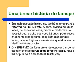 Uma breve história do Iamspe
 Em maio passado iniciou-se, também, uma grande
reforma no HSPE-FMO. A obra, dividida em duas
fases, de dois anos cada, promete modernizar o
hospital que, do alto dos seus 52 anos, permanece
imponente e importante, mas sem atender aos
avanços tecnológicos e eletrônicos que atualizam a
Medicina todos os dias.
 O HSPE-FMO também pretende especializar-se no
atendimento ao servidor da terceira idade, nosso
maior público e demanda na Instituição.
 