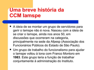 Uma breve história da
CCM Iamspe
 A ideia de se montar um grupo de servidores para
gerir o Iamspe não é nova. Nasceu com a ideia de
se criar o Iamspe, ainda nos anos 50, em
discussões que ocorreram na categoria,
principalmente na sede da Afpesp (Associação dos
Funcionários Públicos do Estado de São Paulo).
 Um grupo de trabalho do funcionalismo para ajudar
o Iamspe voltou à tona com Franco Montoro em
1983. Este grupo teria a função de trabalhar
conjuntamente à administração do Instituto.
 