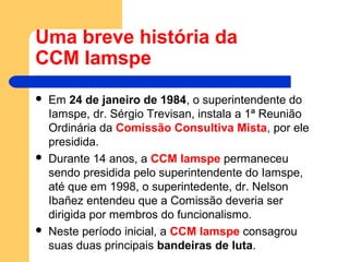 Uma breve história da
CCM Iamspe
 Em 24 de janeiro de 1984, o superintendente do
Iamspe, dr. Sérgio Trevisan, instala a 1ª Reunião
Ordinária da Comissão Consultiva Mista, por ele
presidida.
 Durante 14 anos, a CCM Iamspe permaneceu
sendo presidida pelo superintendente do Iamspe,
até que em 1998, o superintedente, dr. Nelson
Ibañez entendeu que a Comissão deveria ser
dirigida por membros do funcionalismo.
 Neste período inicial, a CCM Iamspe consagrou
suas duas principais bandeiras de luta.
 
