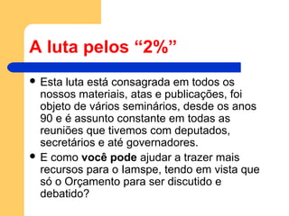 A luta pelos “2%”
 Esta luta está consagrada em todos os
nossos materiais, atas e publicações, foi
objeto de vários seminários, desde os anos
90 e é assunto constante em todas as
reuniões que tivemos com deputados,
secretários e até governadores.
 E como você pode ajudar a trazer mais
recursos para o Iamspe, tendo em vista que
só o Orçamento para ser discutido e
debatido?
 