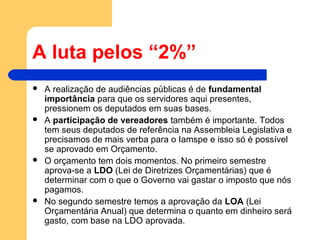 A luta pelos “2%”
 A realização de audiências públicas é de fundamental
importância para que os servidores aqui presentes,
pressionem os deputados em suas bases.
 A participação de vereadores também é importante. Todos
tem seus deputados de referência na Assembleia Legislativa e
precisamos de mais verba para o Iamspe e isso só é possível
se aprovado em Orçamento.
 O orçamento tem dois momentos. No primeiro semestre
aprova-se a LDO (Lei de Diretrizes Orçamentárias) que é
determinar com o que o Governo vai gastar o imposto que nós
pagamos.
 No segundo semestre temos a aprovação da LOA (Lei
Orçamentária Anual) que determina o quanto em dinheiro será
gasto, com base na LDO aprovada.
 