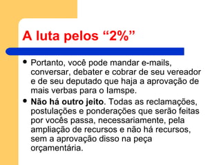 A luta pelos “2%”
 Portanto, você pode mandar e-mails,
conversar, debater e cobrar de seu vereador
e de seu deputado que haja a aprovação de
mais verbas para o Iamspe.
 Não há outro jeito. Todas as reclamações,
postulações e ponderações que serão feitas
por vocês passa, necessariamente, pela
ampliação de recursos e não há recursos,
sem a aprovação disso na peça
orçamentária.
 