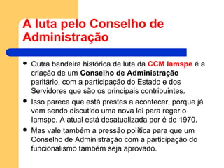 A luta pelo Conselho de
Administração
 Outra bandeira histórica de luta da CCM Iamspe é a
criação de um Conselho de Administração
paritário, com a participação do Estado e dos
Servidores que são os principais contribuintes.
 Isso parece que está prestes a acontecer, porque já
vem sendo discutido uma nova lei para reger o
Iamspe. A atual está desatualizada por é de 1970.
 Mas vale também a pressão política para que um
Conselho de Administração com a participação do
funcionalismo também seja aprovado.
 
