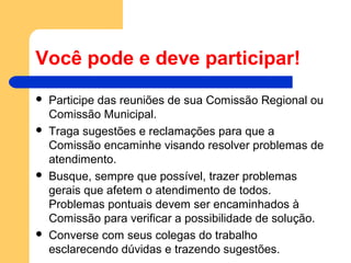 Você pode e deve participar!
 Participe das reuniões de sua Comissão Regional ou
Comissão Municipal.
 Traga sugestões e reclamações para que a
Comissão encaminhe visando resolver problemas de
atendimento.
 Busque, sempre que possível, trazer problemas
gerais que afetem o atendimento de todos.
Problemas pontuais devem ser encaminhados à
Comissão para verificar a possibilidade de solução.
 Converse com seus colegas do trabalho
esclarecendo dúvidas e trazendo sugestões.
 