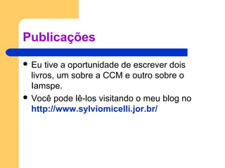 Publicações
 Eu tive a oportunidade de escrever dois
livros, um sobre a CCM e outro sobre o
Iamspe.
 Você pode lê-los visitando o meu blog no
http://www.sylviomicelli.jor.br/
 