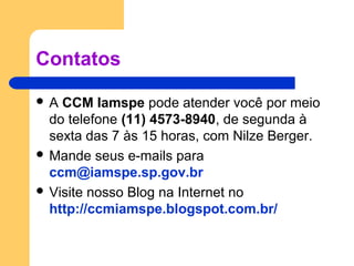 Contatos
 A CCM Iamspe pode atender você por meio
do telefone (11) 4573-8940, de segunda à
sexta das 7 às 15 horas, com Nilze Berger.
 Mande seus e-mails para
ccm@iamspe.sp.gov.br
 Visite nosso Blog na Internet no
http://ccmiamspe.blogspot.com.br/
 