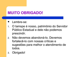 MUITO OBRIGADO!
 Lembre-se:
1. O Iamspe é nosso, patrimônio do Servidor
Público Estadual e dele não podemos
prescindir.
2. Não devemos abandoná-lo. Devemos
fortalecê-lo com nossas críticas e
sugestões para melhor o atendimento de
todos.
3. Obrigado!
 
