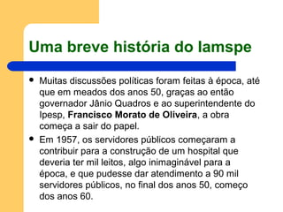 Uma breve história do Iamspe
 Muitas discussões políticas foram feitas à época, até
que em meados dos anos 50, graças ao então
governador Jânio Quadros e ao superintendente do
Ipesp, Francisco Morato de Oliveira, a obra
começa a sair do papel.
 Em 1957, os servidores públicos começaram a
contribuir para a construção de um hospital que
deveria ter mil leitos, algo inimaginável para a
época, e que pudesse dar atendimento a 90 mil
servidores públicos, no final dos anos 50, começo
dos anos 60.
 