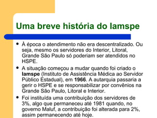 Uma breve história do Iamspe
 À época o atendimento não era descentralizado. Ou
seja, mesmo os servidores do Interior, Litoral,
Grande São Paulo só poderiam ser atendidos no
HSPE.
 A situação começou a mudar quando foi criado o
Iamspe (Instituto de Assistência Médica ao Servidor
Público Estadual), em 1966. A autarquia passaria a
gerir o HSPE e se responsabilizar por convênios na
Grande São Paulo, Litoral e Interior.
 Foi instituída uma contribuição dos servidores de
3%, algo que permaneceu até 1981 quando, no
governo Maluf, a contribuição foi alterada para 2%,
assim permanecendo até hoje.
 
