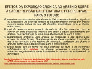 EFEITOS DA EXPOSIÇÃO CRÔNICA AO ARSÊNIO SOBRE
  A SAÚDE: REVISÃO DA LITERATURA E PERSPECTIVAS
                  PARA O FUTURO
O arsênio e seus compostos são altamente tóxicos quando inalados, ingeridos
   ou absorvidos. As doenças ligadas ao envenenamento crônico por arsênio
   incluem desde lesões de pele até diabetes, insuficiência renal e câncer,
   entre outras;
Um estudo demonstrou um aumento de mais de 10 x (dez vezes) no risco de
   câncer em uma população exposta aos solos e águas contaminados por
   arsênio, nas vizinhanças de uma mina abandonada de ouro e prata;
A contaminação ambiental pelo arsênio da mineração a céu aberto pode
   ocorrer de várias formas. O arsênio pode ser liberado próximo à superfície
   das áreas lavradas e dos rejeitos de mineração, carregado pela poeira a
   grandes distâncias e depois lavado para a profundidade.
A poeira tóxica que se forma na área desnuda da lavra e os elementos
   solubilizados dos rejeitos, ao atingem povoados e cursos d'água,
   impactam negativamente áreas localizadas a centenas de quilômetros da
   mineração.

Sergio Ulhoa Dani – Doutor em Medicina pela MHH (Alemanha), Doutor em Ciências pela
    UFMG e livre-docente em genética pela USP.
(http://www.physics.harvard.edu/~wilson/arsenic/arsenic_project_introduction.html)
 