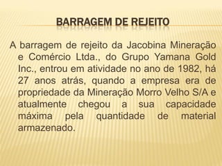 BARRAGEM DE REJEITO

A barragem de rejeito da Jacobina Mineração
 e Comércio Ltda., do Grupo Yamana Gold
 Inc., entrou em atividade no ano de 1982, há
 27 anos atrás, quando a empresa era de
 propriedade da Mineração Morro Velho S/A e
 atualmente chegou a sua capacidade
 máxima pela quantidade de material
 armazenado.
 