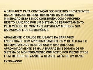 A BARRAGEM PARA CONTENÇÃO DOS REJEITOS PROVENIENTES
DAS ATIVIDADES DE BENEFICIAMENTO DA JACOBINA
MINERAÇÃO ESTÁ SENDO CONSTRUÍDA COM O PRÓPRIO
REJEITO, LANÇADO POR UM SISTEMA DE ESPIGOTEAMENTO,
PELO MÉTODO DE MONTANTE (UPSTREAM METHOD). SUA
CAPACIDADE É DE 13 MILHÕES T.

ATUALMENTE, O TALUDE DE JUSANTE DA BARRAGEM
ENCONTRA-SE COM APROXIMADAMENTE 55 M DE ALTURA E O
RESERVATÓRIO DE REJEITOS OCUPA UMA ÁREA COM
APROXIMADAMENTE 34 HA. A BARRAGEM É DOTADA DE UM
SISTEMA DE MONITORAMENTO COMPOSTO POR PIEZÔMETROS
E UM MEDIDOR DE VAZÕES A JUSANTE, ALÉM DE UM CANAL
EXTRAVASOR.
 