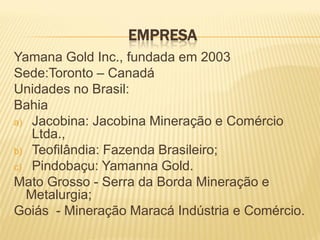 EMPRESA
Yamana Gold Inc., fundada em 2003
Sede:Toronto – Canadá
Unidades no Brasil:
Bahia
a) Jacobina: Jacobina Mineração e Comércio
   Ltda.,
b) Teofilândia: Fazenda Brasileiro;
c) Pindobaçu: Yamanna Gold.
Mato Grosso - Serra da Borda Mineração e
  Metalurgia;
Goiás - Mineração Maracá Indústria e Comércio.
 
