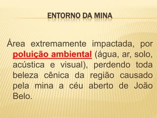 ENTORNO DA MINA


Área extremamente impactada, por
 poluição ambiental (água, ar, solo,
 acústica e visual), perdendo toda
 beleza cênica da região causado
 pela mina a céu aberto de João
 Belo.
 