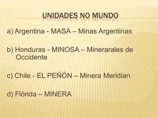 UNIDADES NO MUNDO
a) Argentina - MASA – Minas Argentinas

b) Honduras - MINOSA – Minerarales de
   Occidente

c) Chile - EL PEÑÓN – Minera Meridian

d) Flórida – MINERA
 