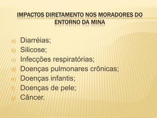 IMPACTOS DIRETAMENTO NOS MORADORES DO
                 ENTORNO DA MINA


a)   Diarréias;
b)   Silicose;
c)   Infecções respiratórias;
d)   Doenças pulmonares crônicas;
e)   Doenças infantis;
f)   Doenças de pele;
g)   Câncer.
 
