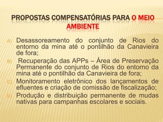 PROPOSTAS COMPENSATÓRIAS PARA O MEIO
              AMBIENTE
A)   Desassoreamento do conjunto de Rios do
     entorno da mina até o pontilhão da Canavieira
     de fora;
B)   Recuperação das APPs – Área de Preservação
     Permanente do conjunto de Rios do entorno da
     mina até o pontilhão da Canavieira de fora;
C)   Monitoramento eletrônico dos lançamentos de
     efluentes e criação de comissão de fiscalização;
D)   Produção e distribuição permanente de mudas
     nativas para campanhas escolares e sociais.
 