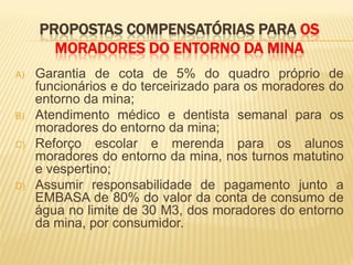 PROPOSTAS COMPENSATÓRIAS PARA OS
       MORADORES DO ENTORNO DA MINA
A)   Garantia de cota de 5% do quadro próprio de
     funcionários e do terceirizado para os moradores do
     entorno da mina;
B)   Atendimento médico e dentista semanal para os
     moradores do entorno da mina;
C)   Reforço escolar e merenda para os alunos
     moradores do entorno da mina, nos turnos matutino
     e vespertino;
D)   Assumir responsabilidade de pagamento junto a
     EMBASA de 80% do valor da conta de consumo de
     água no limite de 30 M3, dos moradores do entorno
     da mina, por consumidor.
 