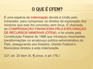 O QUE É CFEM?
É uma espécie de indenização devida à União pelo
minerador, para compensar os direitos de exploração dos
minérios que esta lhe concedeu sem ônus. É chamada
de COMPENSAÇÃO FINANCEIRA PELA EXPLORAÇÃO
DE RECURSOS MINERAIS (CFEM), e foi criada pela
Constituição Federal de 1988 que introduziu importantes
transformações no arcabouço político-administrativo do
País, assegurando aos Estados, Distrito Federal e
Municípios direitos a esta indenização.

(CF, art. 20 item IX, ¶ único, e art.176.)
 
