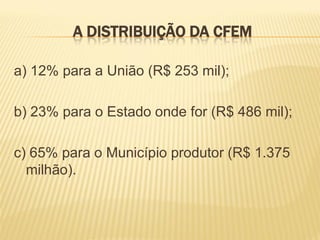 A DISTRIBUIÇÃO DA CFEM

a) 12% para a União (R$ 253 mil);

b) 23% para o Estado onde for (R$ 486 mil);

c) 65% para o Município produtor (R$ 1.375
  milhão).
 