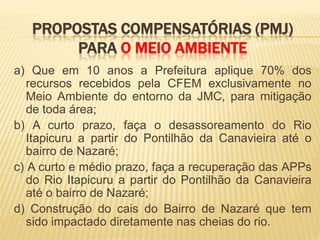 PROPOSTAS COMPENSATÓRIAS (PMJ)
        PARA O MEIO AMBIENTE
a) Que em 10 anos a Prefeitura aplique 70% dos
   recursos recebidos pela CFEM exclusivamente no
   Meio Ambiente do entorno da JMC, para mitigação
   de toda área;
b) A curto prazo, faça o desassoreamento do Rio
   Itapicuru a partir do Pontilhão da Canavieira até o
   bairro de Nazaré;
c) A curto e médio prazo, faça a recuperação das APPs
   do Rio Itapicuru a partir do Pontilhão da Canavieira
   até o bairro de Nazaré;
d) Construção do cais do Bairro de Nazaré que tem
   sido impactado diretamente nas cheias do rio.
 