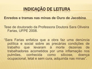 INDICAÇÃO DE LEITURA
Enredos e tramas nas minas de Ouro de Jacobina.

Tese de doutorado da Professora Doutora Sara Oliveira
  Farias, UFPE 2008.

“Sara Farias enfatiza que a obra faz uma denúncia
  política e social sobre as precárias condições de
  trabalho que levaram à morte dezenas de
  trabalhadores acometidos por uma inflamação nos
  pulmões, conhecida como silicose, doença
  ocupacional, letal e sem cura, adquirida nas minas”.
 