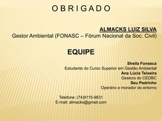 OBRIGADO

                                ALMACKS LUIZ SILVA
Gestor Ambiental (FONASC – Fórum Nacional da Soc. Civil)


                     EQUIPE
                                                    Sheila Fonseca
                    Estudante do Curso Superior em Gestão Ambiental
                                                 Ana Lúcia Teixeira
                                                 Gestora do CEDBC
                                                     Seu Pedrinho
                                      Operário e morador do entorno

                  Telefone: (74)9115-9831
                E-mail: almacks@gmail.com
 