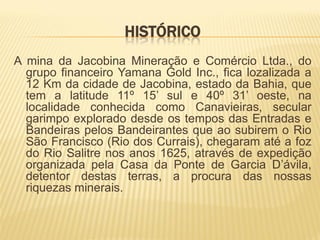 HISTÓRICO
A mina da Jacobina Mineração e Comércio Ltda., do
  grupo financeiro Yamana Gold Inc., fica lozalizada a
  12 Km da cidade de Jacobina, estado da Bahia, que
  tem a latitude 11º 15’ sul e 40º 31’ oeste, na
  localidade conhecida como Canavieiras, secular
  garimpo explorado desde os tempos das Entradas e
  Bandeiras pelos Bandeirantes que ao subirem o Rio
  São Francisco (Rio dos Currais), chegaram até a foz
  do Rio Salitre nos anos 1625, através de expedição
  organizada pela Casa da Ponte de Garcia D’ávila,
  detentor destas terras, a procura das nossas
  riquezas minerais.
 