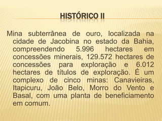 HISTÓRICO II

Mina subterrânea de ouro, localizada na
 cidade de Jacobina no estado da Bahia,
 compreendendo      5.996  hectares   em
 concessões minerais, 129.572 hectares de
 concessões para exploração e 6.012
 hectares de títulos de exploração. É um
 complexo de cinco minas: Canavieiras,
 Itapicuru, João Belo, Morro do Vento e
 Basal, com uma planta de beneficiamento
 em comum.
 