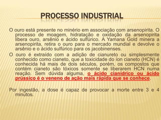 PROCESSO INDUSTRIAL
O ouro está presente no minério em associação com arsenopirita. O
  processo de moagem, hidratação e oxidação da arsenopirita
  libera ouro, arsênio e ácido sulfúrico. A Yamana Gold minera a
  arsenopirita, retira o ouro para o mercado mundial e devolve o
  arsênio e o ácido sulfúrico para os jacobinenses.
O ouro é extraído com a adição de cianureto ou simplesmente
  conhecido como cianeto, que a toxicidade do íon cianeto (HCN) é
  conhecida há mais de dois séculos, porém, os compostos que
  contém cianeto são tóxicos somente se liberarem HCN numa
  reação. Sem dúvida alguma, o ácido cianídrico ou ácido
  prússico é o veneno de ação mais rápida que se conhece.

Por ingestão, a dose é capaz de provocar a morte entre 3 e 4
  minutos.
 