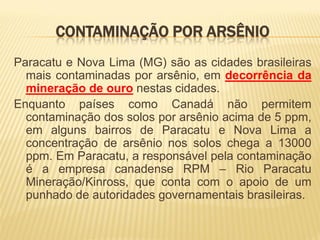 CONTAMINAÇÃO POR ARSÊNIO
Paracatu e Nova Lima (MG) são as cidades brasileiras
  mais contaminadas por arsênio, em decorrência da
  mineração de ouro nestas cidades.
Enquanto países como Canadá não permitem
  contaminação dos solos por arsênio acima de 5 ppm,
  em alguns bairros de Paracatu e Nova Lima a
  concentração de arsênio nos solos chega a 13000
  ppm. Em Paracatu, a responsável pela contaminação
  é a empresa canadense RPM – Rio Paracatu
  Mineração/Kinross, que conta com o apoio de um
  punhado de autoridades governamentais brasileiras.
 
